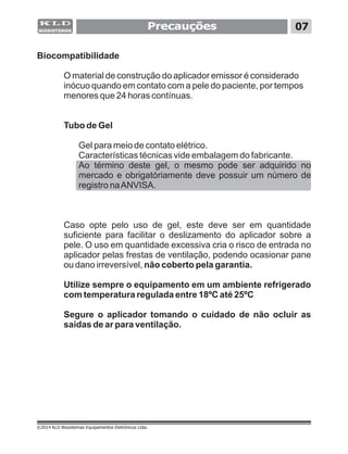 Precauções 07
©2014 KLD Biosistemas Equipamentos Eletrônicos Ltda.
Biocompatibilidade
O material de construção do aplicador emissor é considerado
inócuo quando em contato com a pele do paciente, por tempos
menores que 24 horas contínuas.
Tubo de Gel
Gel para meio de contato elétrico.
Características técnicas vide embalagem do fabricante.
Ao término deste gel, o mesmo pode ser adquirido no
mercado e obrigatóriamente deve possuir um número de
registro naANVISA.
Caso opte pelo uso de gel, este deve ser em quantidade
suficiente para facilitar o deslizamento do aplicador sobre a
pele. O uso em quantidade excessiva cria o risco de entrada no
aplicador pelas frestas de ventilação, podendo ocasionar pane
ou dano irreversível, não coberto pela garantia.
Utilize sempre o equipamento em um ambiente refrigerado
com temperatura regulada entre 18ºC até 25ºC
Segure o aplicador tomando o cuidado de não ocluir as
saídas de ar para ventilação.
 