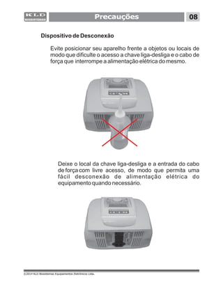 Precauções 08
©2014 KLD Biosistemas Equipamentos Eletrônicos Ltda.
Dispositivo de Desconexão
Evite posicionar seu aparelho frente a objetos ou locais de
modo que dificulte o acesso a chave liga-desliga e o cabo de
força que interrompe a alimentação elétrica do mesmo.
Deixe o local da chave liga-desliga e a entrada do cabo
de força com livre acesso, de modo que permita uma
fácil desconexão de alimentação elétrica do
equipamento quando necessário.
 