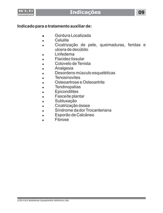 Indicações
Indicado para o tratamento auxiliar de:
! Gordura Localizada
! Celulite
! Cicatrização de pele, queimaduras, feridas e
ulcera de decúbito
! Linfedema
! Flacidez tissular
! Cotovelo deTenista
! Analgesia
! Desordens músculo esqueléticas
! Tenosinovites
! Osteoartrose e Osteoartrite
! Tendinopatias
! Epicondilites
! Fasceíte plantar
! Subluxação
! Cicatrização óssea
! Síndrome da dorTrocanteriana
! Esporão de Calcâneo
! Fibrose
09
©2014 KLD Biosistemas Equipamentos Eletrônicos Ltda.
 