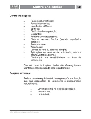 Contra-Indicações 10
©2014 KLD Biosistemas Equipamentos Eletrônicos Ltda.
Contra-indicações:
! Pacientes hemofílicos;
! Focos Infecciosos;
! Neoplasias e Câncer;
! Epífises;
! Distúrbios de coagulação;
! Gestantes;
! Portador de marcapassos;
! Sistema Nervoso Central (medula espinhal e
cérebro);
! Área pulmonar;
! Área costal;
! Lesões de Pele ou pele não íntegra;
! Aplicações em área ocular, miocárdio, sobre a
coluna vertebral, pulmão;
! Diminuição da sensibilidade na área de
tratamento.
Obs: As contra indicações citadas não são esgotantes.
Manter atenção para cada caso isoladamente.
Reações adversas:
Pode ocorrer o seguinte efeito biológico após a aplicação
que não necessitam de tratamento e desaparecem
naturalmente:
! Leve hiperemia no local da aplicação.
! Hematomas.
! Petéqueas.
 