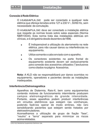 Instalação 11
©2014 KLD Biosistemas Equipamentos Eletrônicos Ltda.
Conexão à Rede Elétrica
O HYGIAPULSE pode ser conectado a qualquer rede
elétrica que ofereça tensões entre 127 a 230 V~, 50/60 Hz, sem
necessidade de comutação.
O HYGIAPULSE deve ser conectado a instalação elétrica
que respeite as normas locais sobre salas especiais (Norma
NBR13534). Esta norma trata das instalações elétricas em
clínicas, e é obrigatória desde dezembro de1996.
! É Indispensável a utilização do aterramento na rede
elétrica, para não causar danos ou interferências no
equipamento.
! Utilize somente o cabo enviado com o aparelho.
! Os conectores existentes na parte frontal do
equipamento existente devem ser exclusivamente
para conexão dos acessórios utilizados (*)exclusivos
como citados na página Acessórios.
Nota: A KLD não se responsabilizará por danos ocorridos no
equipamento, operadores e pacientes devido as instalações
inadequadas.
Interferência Eletromagnética
Aparelhos de Diatermia, Raio-X, bem como equipamentos
contendo motores de funcionamento intermitente produzem
campos eletromagnéticos de grande intensidade.
Portanto, esses aparelhos podem produzir interferências
em circuitos eletrônicos que estejam nas vizinhanças,
podendo fazê-los operar de modo errôneo, não raro
sensibilizando pacientes que estejam sendo tratados por
eletroestimuladores.
Aconselhamos a utilização de grupo de fiação “fase”,
“neutro” e “terra” separado para minimizar os riscos
acima relatados.
 