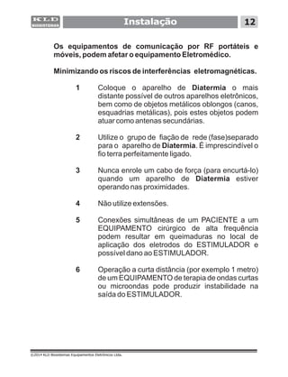 Os equipamentos de comunicação por RF portáteis e
móveis, podem afetar o equipamento Eletromédico.
Minimizando os riscos de interferências eletromagnéticas.
1 Coloque o aparelho de Diatermia o mais
distante possível de outros aparelhos eletrônicos,
bem como de objetos metálicos oblongos (canos,
esquadrias metálicas), pois estes objetos podem
atuar como antenas secundárias.
2 Utilize o grupo de fiação de rede (fase)separado
para o aparelho de Diatermia. É imprescindível o
fio terra perfeitamente ligado.
3 Nunca enrole um cabo de força (para encurtá-lo)
quando um aparelho de Diatermia estiver
operando nas proximidades.
4 Não utilize extensões.
5 Conexões simultâneas de um PACIENTE a um
EQUIPAMENTO cirúrgico de alta frequência
podem resultar em queimaduras no local de
aplicação dos eletrodos do ESTIMULADOR e
possível dano ao ESTIMULADOR.
6 Operação a curta distância (por exemplo 1 metro)
de um EQUIPAMENTO de terapia de ondas curtas
ou microondas pode produzir instabilidade na
saída do ESTIMULADOR.
Instalação 12
©2014 KLD Biosistemas Equipamentos Eletrônicos Ltda.
 