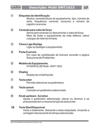 Descrição: Multi SWT1623 17
©2014 KLD Biosistemas Equipamentos Eletrônicos Ltda.
1 Etiquetas de identificação
Mostra: características do equipamento, tipo, número de
série, frequência, corrente, consumo e número de
registro na anvisa.
2 Conexão para cabo de força
Serve para conectar ou desconectar o cabo de força.
3 Chave Liga-Desliga
Ligar ou Desligar o equipamento.
4 Porta-Fusíveis
Em caso de substituição de fusíveis consulte a página
Solucionando Problemas.
5 Modelo do Equipamento
HYGIAPULSE Multi - SWT.1623
6 Display
Display de cristal líquido.
7 Tecla enter
Permite selecionar os parâmetros.
8 Tecla cancel
Cancela um parâmetro selecionado.
9 Knob up/down - function
Ajusta o parâmetro selecionado, elevar ou diminuir e se
pressionada tem a mesma função da tecla enter.
10 Tecla Start/Disponível
Inicia o tratamento liberando a dose estipulada, iniciando a
contagem decrescente do tempo selecionado.
Meio de isolar o equipamento da rede elétrica: retirar
o plugue de rede da tomada.
 