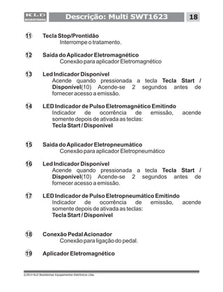 Descrição: Multi SWT1623 18
©2014 KLD Biosistemas Equipamentos Eletrônicos Ltda.
11 Tecla Stop/Prontidão
Interrompe o tratamento.
12 Saída doAplicador Eletromagnético
Conexão para aplicador Eletromagnético
13 Led Indicador Disponível
Acende quando pressionada a tecla Tecla Start /
Disponível(10) Acende-se 2 segundos antes de
fornecer acesso a emissão.
14 LED Indicador de Pulso Eletromagnético Emitindo
Indicador de ocorrência de emissão, acende
somente depois de ativada as teclas:
Tecla Start / Disponível
15 Saída doAplicador Eletropneumático
Conexão para aplicador Eletropneumático
16 Led Indicador Disponível
Acende quando pressionada a tecla Tecla Start /
Disponível(10) Acende-se 2 segundos antes de
fornecer acesso a emissão.
17 LED Indicador de Pulso Eletropneumático Emitindo
Indicador de ocorrência de emissão, acende
somente depois de ativada as teclas:
Tecla Start / Disponível
18 Conexão PedalAcionador
Conexão para ligação do pedal.
19 Aplicador Eletromagnético
 