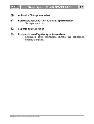 20 Aplicador Eletropneumático
21 BotãoAcionador doAplicador Eletropneumático
Tecle para acionar
22 Suporte paraAplicador
23 Recipiente para Esgotar ÁguaAcumulada
Esgota a água acumulada durante as aplicações,
girando o registro.
©2014 KLD Biosistemas Equipamentos Eletrônicos Ltda.
Descrição: Multi SWT1623 19
 