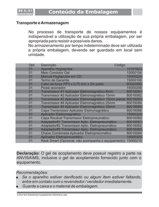 Conteúdo da Embalagem
©2014 KLD Biosistemas Equipamentos Eletrônicos Ltda.
Transporte eArmazenagem
No processo de transporte de nossos equipamentos é
indispensável a utilização de sua própria embalagem, por ser
apropriada para resistir a possíveis danos.
No armazenamento por tempo indeterminado deve ser utilizada
a própria embalagem, devendo ser guardado em local sem
umidade.
Qtd. Descrição Código
01 Aparelho Hygiapulse 10101623
01 Meio Condutor Gel 15000154
01 Manual Hygiapulse em CD 15000224
01 Termo de Garantia 15000100
01 Cabo de força PP3 x 0,75 mm x 2m preto 80020080
15000256
01 80016081
01 80016082
01 80016083
01 80016084
01 35mm 80016085
01 Capa Transmissor 80016086
01 Aplicador Eletromagnético 15000324
01 Capa Rocável Transmissor Eletropneumático 80016060
01 Adaptador#1 80016061
01 Adaptador#2 80016062
01 Adaptador#3 80016063
01 Chave 80016064
01 Aplicador Eletropneumático 15000325
01 Rack Smart (Opcional, não acompanha o equipamento) 15000210
01 Pedal acionador
Transmissor #1 Aplicador Eletromagnético 6mm
Transmissor #2 Aplicador Eletromagnético 15mm
Transmissor #3 Aplicador Eletromagnético 15mm planar
Transmissor #4 Aplicador Eletromagnético 25mm
Transmissor #5 Aplicador Eletromagnético
Aplicador Eletromagnético
Transmissor Aplic. Eletropneumático
Transmissor Aplic. Eletropneumático
Transmissor Aplic. Eletropneumático
Combinada Aplicador Eletropneumático
Recomendações:
! Se o aparelho estiver danificado ou algum item estiver faltando,
entre em contato com o revendedor / vendedor imediatamente.
! Guarde a caixa e o material de embalagem.
Declaração: O gel de acoplamento deve possuir registro a parte na
ANVISAMS, inclusive o gel de acoplamento fornecido junto com o
equipamento.
 