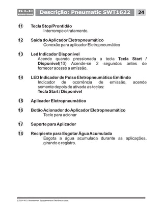 Descrição: Pneumatic SWT1622 24
©2014 KLD Biosistemas Equipamentos Eletrônicos Ltda.
11 Tecla Stop/Prontidão
Interrompe o tratamento.
12 Saída doAplicador Eletropneumático
Conexão para aplicador Eletropneumático
13 Led Indicador Disponível
Acende quando pressionada a tecla Tecla Start /
Disponível(10) Acende-se 2 segundos antes de
fornecer acesso a emissão.
14 LED Indicador de Pulso Eletropneumático Emitindo
Indicador de ocorrência de emissão, acende
somente depois de ativada as teclas:
Tecla Start / Disponível
15 Aplicador Eletropneumático
16 BotãoAcionador doAplicador Eletropneumático
Tecle para acionar
17 Suporte paraAplicador
18 Recipiente para Esgotar ÁguaAcumulada
Esgota a água acumulada durante as aplicações,
girando o registro.
 