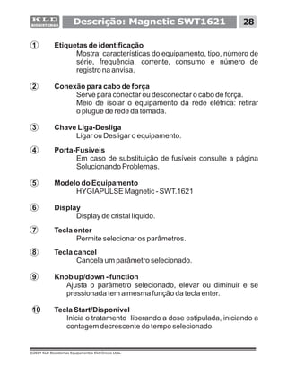 Descrição: Magnetic SWT1621 28
©2014 KLD Biosistemas Equipamentos Eletrônicos Ltda.
1 Etiquetas de identificação
Mostra: características do equipamento, tipo, número de
série, frequência, corrente, consumo e número de
registro na anvisa.
2 Conexão para cabo de força
Serve para conectar ou desconectar o cabo de força.
3 Chave Liga-Desliga
Ligar ou Desligar o equipamento.
4 Porta-Fusíveis
Em caso de substituição de fusíveis consulte a página
Solucionando Problemas.
5 Modelo do Equipamento
HYGIAPULSE Magnetic - SWT.1621
6 Display
Display de cristal líquido.
7 Tecla enter
Permite selecionar os parâmetros.
8 Tecla cancel
Cancela um parâmetro selecionado.
9 Knob up/down - function
Ajusta o parâmetro selecionado, elevar ou diminuir e se
pressionada tem a mesma função da tecla enter.
10 Tecla Start/Disponível
Inicia o tratamento liberando a dose estipulada, iniciando a
contagem decrescente do tempo selecionado.
Meio de isolar o equipamento da rede elétrica: retirar
o plugue de rede da tomada.
 