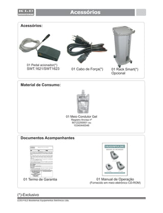 Acessórios
(*)-Exclusivo
©2014 KLD Biosistemas Equipamentos Eletrônicos Ltda.
Acessórios:
01 Pedal acionador(*)
SWT.1621/SWT1623 01 Cabo de Força(*)
01 Meio Condutor Gel
Registro Anvisa nº
80122200001 ou
10340440046
Material de Consumo:
01 Termo de Garantia
Documentos Acompanhantes
01 Manual de Operação
(Fornecido em meio eletrônico CD-ROM)
01 Rack Smart(*)
Opcional
 