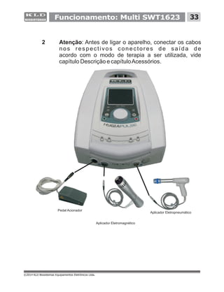 2 Atenção: Antes de ligar o aparelho, conectar os cabos
nos respectivos conectores de saída de
acordo com o modo de terapia a ser utilizada, vide
capítulo Descrição e capítuloAcessórios.
©2014 KLD Biosistemas Equipamentos Eletrônicos Ltda.
33Funcionamento: Multi SWT1623
Pedal Acionador
Aplicador Eletromagnético
Aplicador Eletropneumático
 