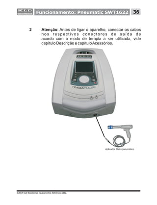 2 Atenção: Antes de ligar o aparelho, conectar os cabos
nos respectivos conectores de saída de
acordo com o modo de terapia a ser utilizada, vide
capítulo Descrição e capítuloAcessórios.
©2014 KLD Biosistemas Equipamentos Eletrônicos Ltda.
Aplicador Eletropneumático
36Funcionamento: Pneumatic SWT1622
 