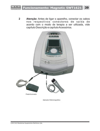 ©2014 KLD Biosistemas Equipamentos Eletrônicos Ltda.
Pedal Acionador
Aplicador Eletromagnético
39Funcionamento: Magnetic SWT1621
2 Atenção: Antes de ligar o aparelho, conectar os cabos
nos respectivos conectores de saída de
acordo com o modo de terapia a ser utilizada, vide
capítulo Descrição e capítuloAcessórios.
 
