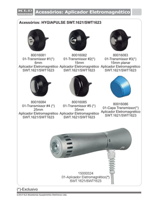 Acessórios: HYGIAPULSE SWT.1621/SWT1623
Acessórios: Aplicador Eletromagnético
(*)-Exclusivo
©2014 KLD Biosistemas Equipamentos Eletrônicos Ltda.
15000324
01-Aplicador Eletromagnético(*)
SWT.1621/SWT1623
80016085
01-Transmissor #5 (*)
35mm
Aplicador Eletromagnético
SWT.1621/SWT1623
80016086
01-Capa Transmissor(*)
Aplicador Eletromagnético
SWT.1621/SWT1623
80016081
01-Transmissor #1(*)
6mm
Aplicador Eletromagnético
SWT.1621/SWT1623
80016083
01-Transmissor #3(*)
15mm planar
Aplicador Eletromagnético
SWT.1621/SWT1623
80016084
01-Transmissor #4 (*)
25mm
Aplicador Eletromagnético
SWT.1621/SWT1623
80016082
01-Transmissor #2(*)
15mm
Aplicador Eletromagnético
SWT.1621/SWT1623
 