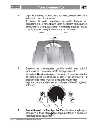 ©2014 KLD Biosistemas Equipamentos Eletrônicos Ltda.
Funcionamento 47
4
Knob up/down - function, é possível ajustar
os parâmetros selecionados, elevar ou diminuir e se
pressionado tem a mesma função da tecla enter.
Ligar a Chave Liga-Desliga do aparelho, o visor acenderá
indicando o funcionamento.
A chave de rede, presente na parte traseira do
equipamento, é manobrada pelo operador posicionado
frontalmente ao equipamento.Aforma de atuação nestas
condições atende o padrão da norma IEC60447.
5 Observe as informações da tela inicial, que exibirá
rapidamente o nome e modelo do equipamento.
Girando o
Veja na próxima página uma visão geral de utilização do
software.
6 Procedimento de finalização: Para finalizar a aplicação
pressione a tecla stop e depois coloque a chave de
rede na posição Desliga
LigaDesliga
 