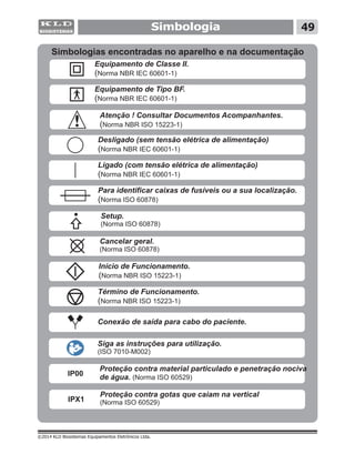 ©2014 KLD Biosistemas Equipamentos Eletrônicos Ltda.
Simbologia 49
Atenção ! Consultar Documentos Acompanhantes.
(Norma NBR ISO 15223-1)
Simbologias encontradas no aparelho e na documentação
Equipamento de Tipo BF.
(Norma NBR IEC 60601-1)
Equipamento de Classe II.
(Norma NBR IEC 60601-1)
Ligado (com tensão elétrica de alimentação)
(Norma NBR IEC 60601-1)
Desligado (sem tensão elétrica de alimentação)
(Norma NBR IEC 60601-1)
Início de Funcionamento.
(Norma NBR ISO 15223-1)
Término de Funcionamento.
(Norma NBR ISO 15223-1)
Cancelar geral.
( )Norma ISO 60878
Setup.
(Norma ISO 60878)
Conexão de saída para cabo do paciente.
Para identificar caixas de fusíveis ou a sua localização.
(Norma ISO 60878)
Siga as instruções para utilização.
(ISO 7010-M002)
Proteção contra penetração nociva
de água. ( )
material particulado e
Norma ISO 60529
IP00
Proteção contra
( )
gotas que caiam na vertical
Norma ISO 60529IPX1
 