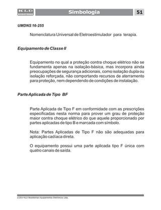 Simbologia 51
UMDNS 16-255
Nomenclatura Universal de Eletroestimulador para terapia.
Equipamento de Classe II
Equipamento no qual a proteção contra choque elétrico não se
fundamenta apenas na isolação-básica, mas incorpora ainda
preocupações de segurança adicionais, como isolação dupla ou
isolação reforçada, não comportando recursos de aterramento
para proteção, nem dependendo de condições de instalação.
ParteAplicada de Tipo BF
Parte Aplicada de Tipo F em conformidade com as prescrições
especificadas nesta norma para prover um grau de proteção
maior contra choque elétrico do que aquele proporcionado por
partes aplicadas de tipo B e marcada com símbolo.
Nota: Partes Aplicadas de Tipo F não são adequadas para
aplicação cadíaca direta.
O equipamento possui uma parte aplicada tipo F única com
quatro canais de saída.
©2014 KLD Biosistemas Equipamentos Eletrônicos Ltda.
 