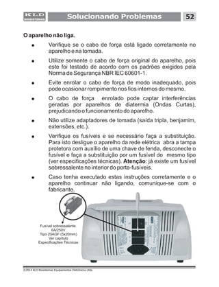 O aparelho não liga.
! Verifique se o cabo de força está ligado corretamente no
aparelho e na tomada.
! Utilize somente o cabo de força original do aparelho, pois
este foi testado de acordo com os padrões exigidos pela
Norma de Segurança NBR IEC 60601-1.
! Evite enrolar o cabo de força de modo inadequado, pois
pode ocasionar rompimento nos fios internos do mesmo.
! O cabo de força enrolado pode captar interferências
geradas por aparelhos de diatermia (Ondas Curtas),
prejudicando o funcionamento do aparelho.
! Não utilize adaptadores de tomada (saída tripla, benjamim,
extensões, etc.).
! Verifique os fusíveis e se necessário faça a substituição.
Para isto desligue o aparelho da rede elétrica abra a tampa
protetora com auxílio de uma chave de fenda, desconecte o
fusível e faça a substituição por um fusível do mesmo tipo
(ver especificações técnicas). Atenção: já existe um fusível
sobressalente no interior do porta-fusíveis.
! Caso tenha executado estas instruções corretamente e o
aparelho continuar não ligando, comunique-se com o
fabricante.
Solucionando Problemas 52
©2014 KLD Biosistemas Equipamentos Eletrônicos Ltda.
Fusível sobressalente.
6A/250V
Tipo 20AGF (5x20mm)
Ver capítulo
Especificações Técnicas
 
