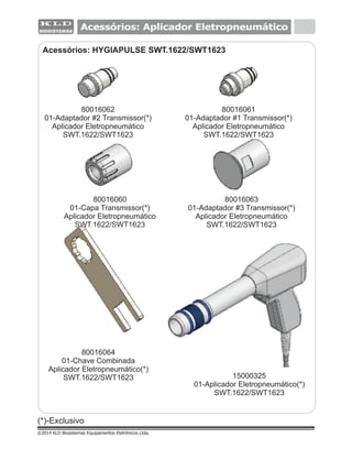 Acessórios: Aplicador Eletropneumático
(*)-Exclusivo
©2014 KLD Biosistemas Equipamentos Eletrônicos Ltda.
Acessórios: HYGIAPULSE SWT.1622/SWT1623
80016062
01-Adaptador #2 Transmissor(*)
Aplicador Eletropneumático
SWT.1622/SWT1623
80016061
01-Adaptador #1 Transmissor(*)
Aplicador Eletropneumático
SWT.1622/SWT1623
80016063
01-Adaptador #3 Transmissor(*)
Aplicador Eletropneumático
SWT.1622/SWT1623
80016060
01-Capa Transmissor(*)
Aplicador Eletropneumático
SWT.1622/SWT1623
80016064
01-Chave Combinada
Aplicador Eletropneumático(*)
SWT.1622/SWT1623 15000325
01-Aplicador Eletropneumático(*)
SWT.1622/SWT1623
 