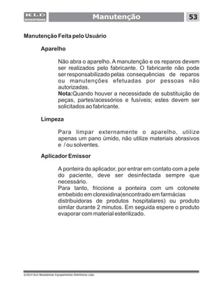 Manutenção 53
Manutenção Feita pelo Usuário
Aparelho
Não abra o aparelho. A manutenção e os reparos devem
ser realizados pelo fabricante. O fabricante não pode
ser responsabilizado pelas consequências de reparos
ou manutenções efetuadas por pessoas não
autorizadas.
Nota:Quando houver a necessidade de substituição de
peças, partes/acessórios e fusíveis; estes devem ser
solicitados ao fabricante.
Limpeza
Para limpar externamente o aparelho, utilize
apenas um pano úmido, não utilize materiais abrasivos
e / ou solventes.
Aplicador Emissor
A ponteira do aplicador, por entrar em contato com a pele
do paciente, deve ser desinfectada sempre que
necessário.
Para tanto, friccione a ponteira com um cotonete
embebido em clorexidina(encontrado em farmácias
distribuidoras de produtos hospitalares) ou produto
similar durante 2 minutos. Em seguida espere o produto
evaporar com material esterilizado.
©2014 KLD Biosistemas Equipamentos Eletrônicos Ltda.
 