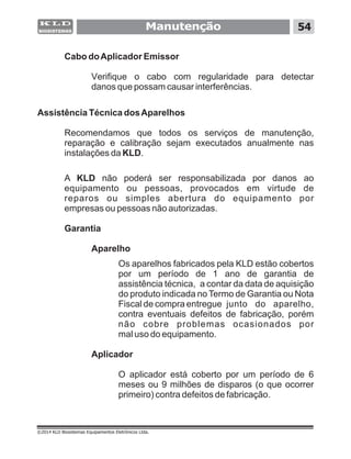 Cabo doAplicador Emissor
Verifique o cabo com regularidade para detectar
danos que possam causar interferências.
Assistência Técnica dosAparelhos
Recomendamos que todos os serviços de manutenção,
reparação e calibração sejam executados anualmente nas
instalações da KLD.
A KLD não poderá ser responsabilizada por danos ao
equipamento ou pessoas, provocados em virtude de
reparos ou simples abertura do equipamento por
empresas ou pessoas não autorizadas.
Garantia
Aparelho
Os aparelhos fabricados pela KLD estão cobertos
por um período de 1 ano de garantia de
assistência técnica, a contar da data de aquisição
do produto indicada no Termo de Garantia ou Nota
Fiscal de compra entregue junto do aparelho,
contra eventuais defeitos de fabricação, porém
não cobre problemas ocasionados por
mal uso do equipamento.
Aplicador
O aplicador está coberto por um período de 6
meses ou 9 milhões de disparos (o que ocorrer
primeiro) contra defeitos de fabricação.
Manutenção 54
©2014 KLD Biosistemas Equipamentos Eletrônicos Ltda.
 