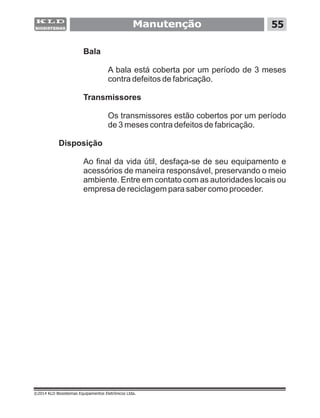 Bala
A bala está coberta por um período de 3 meses
contra defeitos de fabricação.
Transmissores
Os transmissores estão cobertos por um período
de 3 meses contra defeitos de fabricação.
Disposição
Ao final da vida útil, desfaça-se de seu equipamento e
acessórios de maneira responsável, preservando o meio
ambiente. Entre em contato com as autoridades locais ou
empresa de reciclagem para saber como proceder.
Manutenção 55
©2014 KLD Biosistemas Equipamentos Eletrônicos Ltda.
 