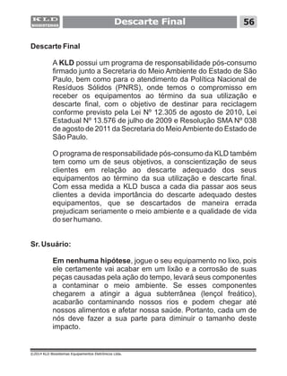 Descarte Final
A KLD possui um programa de responsabilidade pós-consumo
firmado junto a Secretaria do Meio Ambiente do Estado de São
Paulo, bem como para o atendimento da Política Nacional de
Resíduos Sólidos (PNRS), onde temos o compromisso em
receber os equipamentos ao término da sua utilização e
descarte final, com o objetivo de destinar para reciclagem
conforme previsto pela Lei Nº 12.305 de agosto de 2010, Lei
Estadual Nº 13.576 de julho de 2009 e Resolução SMA Nº 038
de agosto de 2011 da Secretaria do MeioAmbiente do Estado de
São Paulo.
O programa de responsabilidade pós-consumo da KLD também
tem como um de seus objetivos, a conscientização de seus
clientes em relação ao descarte adequado dos seus
equipamentos ao término da sua utilização e descarte final.
Com essa medida a KLD busca a cada dia passar aos seus
clientes a devida importância do descarte adequado destes
equipamentos, que se descartados de maneira errada
prejudicam seriamente o meio ambiente e a qualidade de vida
do ser humano.
Sr. Usuário:
Em nenhuma hipótese, jogue o seu equipamento no lixo, pois
ele certamente vai acabar em um lixão e a corrosão de suas
peças causadas pela ação do tempo, levará seus componentes
a contaminar o meio ambiente. Se esses componentes
chegarem a atingir a água subterrânea (lençol freático),
acabarão contaminando nossos rios e podem chegar até
nossos alimentos e afetar nossa saúde. Portanto, cada um de
nós deve fazer a sua parte para diminuir o tamanho deste
impacto.
56Descarte Final
©2014 KLD Biosistemas Equipamentos Eletrônicos Ltda.
 