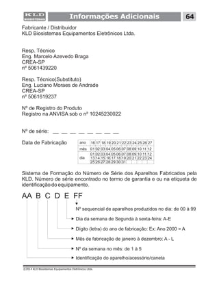 Informações Adicionais
Fabricante / Distribuidor
KLD Biosistemas Equipamentos Eletrônicos Ltda.
Resp. Técnico
Eng. Marcelo Azevedo Braga
CREA-SP
Resp. Técnico(Substituto)
Eng. Luciano Moraes de Andrade
CREA-SP
Nº de Registro do Produto
Registro na ANVISA sob o nº 10245230022
Nº de série: __ __ __ __ __ __ __ __
Data de Fabricação
nº 5061439220
nº 5061619237
Sistema de Formação do Número de Série dos Aparelhos Fabricados pela
KLD. Número de série encontrado no termo de garantia e ou na etiqueta de
identificação do equipamento.
ano 16 17 18 19 20 21 22 23 24 25 26 27
01 02 03 04 05 06 07 08 09 10 11 12
01 02 03 04 05 06 07 08 09 10 11 12
13 14 15 16 17 18 19 20 21 22 23 24
25 26 27 28 29 30 31
mês
dia
©2014 KLD Biosistemas Equipamentos Eletrônicos Ltda.
AA B C D E FF
Nº sequencial de aparelhos produzidos no dia: de 00 à 99
Dia da semana de Segunda à sexta-feira: A-E
Dígito (letra) do ano de fabricação: Ex: Ano 2000 = A
Mês de fabricação de janeiro à dezembro: A - L
Nº da semana no mês: de 1 à 5
Identificação do aparelho/acessório/caneta
64
 