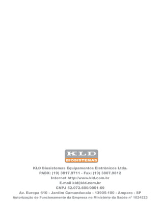 KLD Biosistemas Equipamentos Eletrônicos Ltda.
PABX: (19) 3817.9711 - Fax: (19) 3807.9812
Internet http://www.kld.com.br
E-mail kld@kld.com.br
CNPJ 52.072.600/0001-69
Av. Europa 610 - Jardim Camanducaia - 13905-100 - Amparo - SP
Autorização de Funcionamento da Empresa no Ministério da Saúde nº 1024523
 