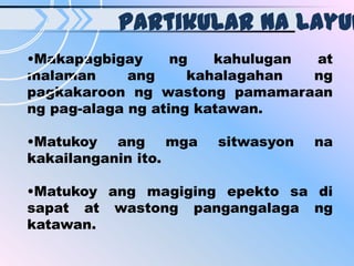 Partikular na layun
•Makapagbigay      ng   kahulugan at
malaman      ang     kahalagahan  ng
pagkakaroon ng wastong pamamaraan
ng pag-alaga ng ating katawan.

•Matukoy ang mga      sitwasyon   na
kakailanganin ito.

•Matukoy ang magiging epekto sa di
sapat at wastong pangangalaga ng
katawan.
 