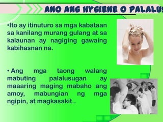 Ano ang hygiene o palalus
•Ito ay itinuturo sa mga kabataan
sa kanilang murang gulang at sa
kalaunan ay nagiging gawaing
kabihasnan na.


• Ang    mga    taong    walang
mabuting      palalusugan    ay
maaaring maging mabaho ang
amoy, mabungian ng mga
ngipin, at magkasakit..
 