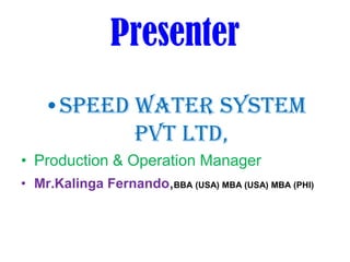 Presenter
•Speed Water System
Pvt Ltd,
• Production & Operation Manager
• Mr.Kalinga Fernando,BBA (USA) MBA (USA) MBA (PHI)
 