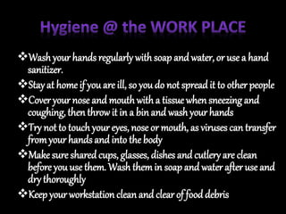 Washyour hands regularly withsoapand water, or use a hand
sanitizer.
Stay at home if you are ill, so you do not spreadit to other people
Cover your nose and mouthwith a tissue when sneezing and
coughing, then throwit in a binand wash your hands
Try not to touchyour eyes, nose or mouth, as viruses can transfer
fromyour hands and into the body
Make sure sharedcups, glasses, dishes and cutlery are clean
before you use them. Wash themin soap and water after use and
dry thoroughly
Keep your workstation clean and clear of fooddebris
 