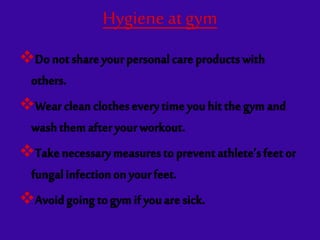 Hygieneat gym
Donotshareyourpersonalcareproductswith
others.
Wearcleanclotheseverytimeyouhitthegymand
washthemafteryourworkout.
Takenecessarymeasurestopreventathlete’sfeetor
fungalinfectiononyourfeet.
Avoidgoingtogymifyouaresick.
 