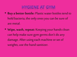 • Buy a better bottle: Plastic water bottles tend to
holdbacteria, the onlyonesyou can be sure of
are metal.
• Wipe, wash, repeat: Keepingyour hands clean
can helpmake sure gym germs don’t doany
damage. After usingeach machine or set of
weights, use the hand sanitizer.
 