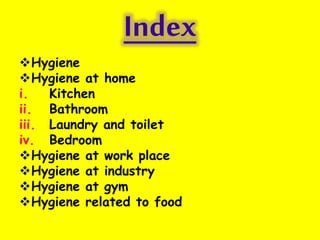 Index
Hygiene
Hygiene at home
i. Kitchen
ii. Bathroom
iii. Laundry and toilet
iv. Bedroom
Hygiene at work place
Hygiene at industry
Hygiene at gym
Hygiene related to food
 