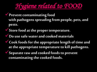 Hygiene related to FOOD
Prevent contaminating food
with pathogens spreading from people, pets, and
pests.
Store food at the proper temperature.
Do use safe waterand cooked materials
Cook foods for the appropriate length of time and
at the appropriate temperatureto kill pathogens.
Separate raw and cooked foods to prevent
contaminating the cooked foods.
 