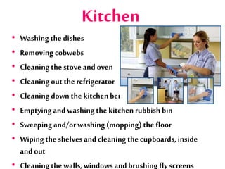 Kitchen
• Washing the dishes
• Removing cobwebs
• Cleaningthe stove and oven
• Cleaning out the refrigerator
• Cleaningdown the kitchenbench
• Emptyingand washingthe kitchenrubbish bin
• Sweeping and/orwashing(mopping) the floor
• Wipingthe shelves and cleaning thecupboards, inside
andout
• Cleaningthe walls,windowsandbrushing fly screens
 
