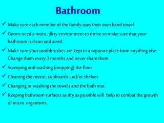 Bathroom
 Make sure each member of the family uses their own hand towel.
 Germs need a moist, dirty environment to thrive so make sure that your
bathroom is clean and aired.
 Make sure your toothbrushes are kept in a separate place from anythingelse.
Change them every 3 months and never share them
 Sweeping and washing(mopping) the floor
 Cleaning the mirror, cupboards and/or shelves
 Changing or washing the towels and the bath mat.
 Keeping bathroom surfaces as dry as possible will help to combat the growth
of micro organisms.
 