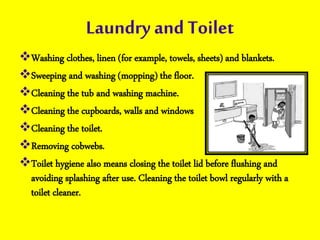 Laundry and Toilet
Washing clothes, linen (for example, towels, sheets) and blankets.
Sweeping and washing (mopping) the floor.
Cleaning the tub and washing machine.
Cleaning the cupboards, walls and windows
Cleaning the toilet.
Removing cobwebs.
Toilet hygiene also means closing the toilet lid before flushing and
avoiding splashing after use. Cleaning the toilet bowl regularly with a
toilet cleaner.
 