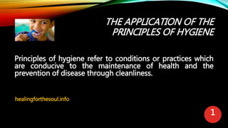 THE APPLICATION OF THE
PRINCIPLES OF HYGIENE
Principles of hygiene refer to conditions or practices which
are conducive to the maintenance of health and the
prevention of disease through cleanliness.
healingforthesoul.info
1
 