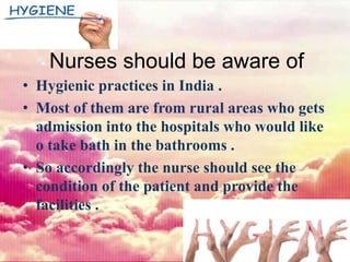 Nurses should be aware of
• Hygienic practices in India .
• Most of them are from rural areas who gets
admission into the hospitals who would like
o take bath in the bathrooms .
• So accordingly the nurse should see the
condition of the patient and provide the
facilities .
 