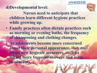 d)Developmental level:
Nurses need to anticipate that
children learn different hygiene practices
while growing up.
• Family practices often dictate practices such
as morning or evening baths, the frequency
of shampooing and clothing changes.
• As adolescents become more concerned
about their personal appearance, they may
adopt new hygienic measures, such aa
taking more frequent showers and using
deodorants.
 