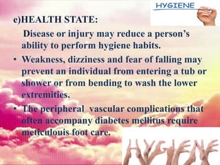 e)HEALTH STATE:
Disease or injury may reduce a person’s
ability to perform hygiene habits.
• Weakness, dizziness and fear of falling may
prevent an individual from entering a tub or
shower or from bending to wash the lower
extremities.
• The peripheral vascular complications that
often accompany diabetes mellitus require
meticulouis foot care.
 