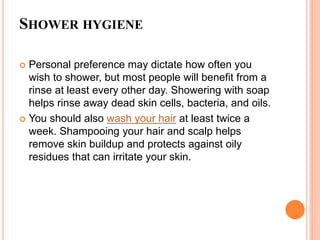 SHOWER HYGIENE
 Personal preference may dictate how often you
wish to shower, but most people will benefit from a
rinse at least every other day. Showering with soap
helps rinse away dead skin cells, bacteria, and oils.
 You should also wash your hair at least twice a
week. Shampooing your hair and scalp helps
remove skin buildup and protects against oily
residues that can irritate your skin.
 