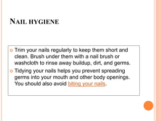 NAIL HYGIENE
 Trim your nails regularly to keep them short and
clean. Brush under them with a nail brush or
washcloth to rinse away buildup, dirt, and germs.
 Tidying your nails helps you prevent spreading
germs into your mouth and other body openings.
You should also avoid biting your nails.
 