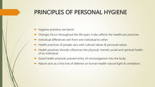 PRINCIPLES OF PERSONAL HYGIENE
 Hygiene practices are learnt
 Changes Occur throughout the life span, it also affects the healthcare practices.
 Individual differences exit from one individual to other
 Health practices of people vary with cultural values & personal values
 Health practices directly influences the physical, mental ,social and spiritual health
of an individual
 Good health practices prevent entry of microorganism into the body
 Nature acts as a first line of defense on human health natural light & ventilation.
 