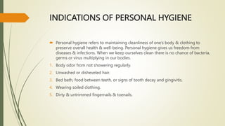 INDICATIONS OF PERSONAL HYGIENE
 Personal hygiene refers to maintaining cleanliness of one’s body & clothing to
preserve overall health & well-being. Personal hygiene gives us freedom from
diseases & infections. When we keep ourselves clean there is no chance of bacteria,
germs or virus multiplying in our bodies.
1. Body odor from not showering regularly.
2. Unwashed or disheveled hair.
3. Bed bath, food between teeth, or signs of tooth decay and gingivitis.
4. Wearing soiled clothing.
5. Dirty & untrimmed fingernails & toenails.
 