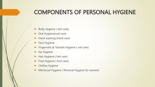 COMPONENTS OF PERSONAL HYGIENE
 Body Hygiene ( skin care)
 Oral Hygiene(oral care)
 Hand washing (hand care)
 Face Hygiene
 Fingernails & Toenails Hygiene ( nail care)
 Ear Hygiene
 Hair Hygiene ( hair care)
 Foot Hygiene ( foot care)
 Clothes Hygiene
 Menstrual Hygiene ( Personal Hygiene for women)
 