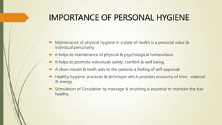 IMPORTANCE OF PERSONAL HYGIENE
 Maintenance of physical hygiene in a state of health is a personal value &
individual personality.
 It helps to maintenance of physical & psychological homeostasis.
 It helps to promote individuals safety, comfort & well being.
 A clean mouth & teeth aids to the patients a feeling of self-approval.
 Healthy hygienic practices & technique which provides economy of time , material
& energy.
 Stimulation of Circulation by message & brushing is essential to maintain the hair
healthy.
 