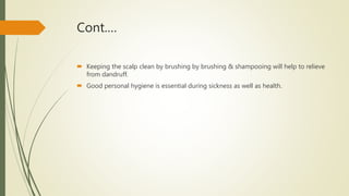 Cont.…
 Keeping the scalp clean by brushing by brushing & shampooing will help to relieve
from dandruff.
 Good personal hygiene is essential during sickness as well as health.
 